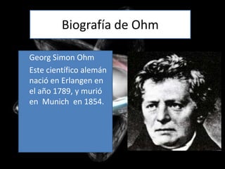 Biografía de Ohm

Georg Simon Ohm
Este científico alemán
nació en Erlangen en
el año 1789, y murió
en Munich en 1854.
 