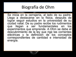 Biografía de Ohm
Se inicia en la cerrajería, al lado de su padre.
Llega a destacarse en la física, después de
lograr seguir estudios en la universidad de su
ciudad natal. De su padre recibe los rudimentos
que llegan a ser fundamentales en los
experimentos que emprende. A Ohm se debe el
descubrimiento de la ley que rige las corrientes
eléctricas y la definición de los conceptos
correspondientes de cantidad e intensidad de
energía.
 