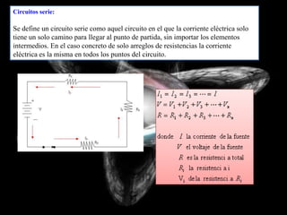 Circuitos serie:

Se define un circuito serie como aquel circuito en el que la corriente eléctrica solo
tiene un solo camino para llegar al punto de partida, sin importar los elementos
intermedios. En el caso concreto de solo arreglos de resistencias la corriente
eléctrica es la misma en todos los puntos del circuito.
 