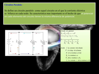 Circuitos Paralelo:

Se define un circuito paralelo como aquel circuito en el que la corriente eléctrica
se bifurca en cada nodo. Su característica mas importante es el hecho de que el potencial
en cada elemento del circuito tienen la misma diferencia de potencial.
 