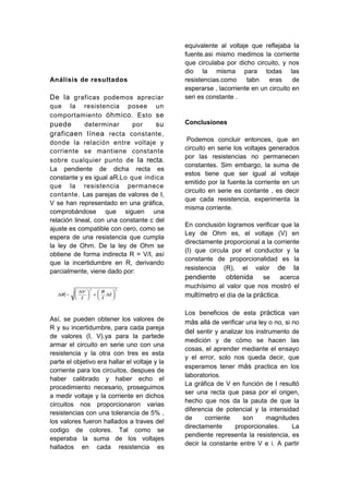 equivalente al voltaje que reflejaba la
                                               fuente.asi mismo medimos la corriente
                                               que circulaba por dicho circuito, y nos
                                               dio la misma para todas las
Análisis de resultados                         resistencias.como     tabn    eras     de
                                               esperarse , lacorriente en un circuito en
De la graficas podemos apreciar                seri es constante .
que la resistencia posee un
comportamiento óhmico . Esto se
puede        determinar      por     su        Conclusiones
graficaen línea recta constante,
donde la relación entre voltaje y               Podemos concluir entonces, que en
corriente se mantiene constante                circuito en serie los voltajes generados
                                               por las resistencias no permanecen
sobre cualquier punto de la recta.
                                               constantes. Sim embargo, la suma de
La pendiente de dicha recta es
                                               estos tiene que ser igual al voltaje
constante y es igual aR.Lo que indica
                                               emitido por la fuente.la corriente en un
que la resistencia permanece
                                               circuito en serie es contante , es decir
contante. Las parejas de valores de I,
                                               que cada resistencia, experimenta la
V se han representado en una gráfica,
                                               misma corriente.
comprobándose que siguen una
relación lineal, con una constante c del
                                               En conclusión logramos verificar que la
ajuste es compatible con cero, como se
                                               Ley de Ohm es, el voltaje (V) en
espera de una resistencia que cumpla
                                               directamente proporcional a la corriente
la ley de Ohm. De la ley de Ohm se
                                               (I) que circula por el conductor y la
obtiene de forma indirecta R = V/I, así
                                               constante de proporcionalidad es la
que la incertidumbre en R, derivando
                                               resistencia (R), el valor de la
parcialmente, viene dado por:
                                               pendiente obtenida se acerca
                                               muchísimo al valor que nos mostró el
                                               multímetro el día de la práctica.

                                               Los beneficios de esta práctica van
Así, se pueden obtener los valores de          más allá de verificar una ley o no, si no
R y su incertidumbre, para cada pareja
                                               del sentir y analizar los instrumento de
de valores (I, V).ya para la partede
                                               medición y de cómo se hacen las
armar el circuito en serie uno con una
                                               cosas, el aprender mediante el ensayo
resistencia y la otra con tres es esta
                                               y el error, solo nos queda decir, que
parte el objetivo era hallar el voltaje y la
                                               esperamos tener más practica en los
corriente para los circuitos, despues de
                                               laboratorios.
haber calibrado y haber echo el
                                               La gráfica de V en función de I resultó
procedimiento necesario, proseguimos
                                               ser una recta que pasa por el origen,
a medir voltaje y la corriente en dichos
                                               hecho que nos da la pauta de que la
circuitos nos proporcionaron varias
                                               diferencia de potencial y la intensidad
resistencias con una tolerancia de 5% ,
                                               de     corriente     son      magnitudes
los valores fueron hallados a traves del
                                               directamente      proporcionales.      La
codigo de colores. Tal como se
                                               pendiente representa la resistencia, es
esperaba la suma de los voltajes
                                               decir la constante entre V e i. A partir
hallados en cada resistencia es
 