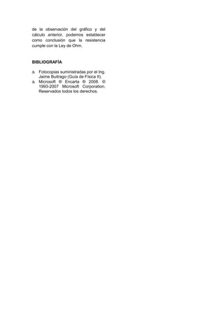 de la observación del gráfico y del
cálculo anterior, podemos establecer
como conclusión que la resistencia
cumple con la Ley de Ohm.


BIBLIOGRAFÍA

   Fotocopias suministradas por el Ing.
   Jaime Buitrago (Guía de Física II).
   Microsoft ® Encarta ® 2008. ©
   1993-2007 Microsoft Corporation.
   Reservados todos los derechos.
 