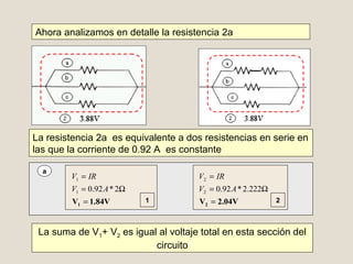 Ahora analizamos en detalle la resistencia 2a
La resistencia 2a es equivalente a dos resistencias en serie en
las que la corriente de 0.92 A es constante
a
La suma de V1+ V2 es igual al voltaje total en esta sección del
circuito
1.84VV1 =
Ω=
=
2*92.01
1
AV
IRV
2.04VV2 =
Ω=
=
222.2*92.02
2
AV
IRV
1 2
 