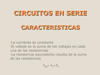 CIRCUITOS EN SERIECIRCUITOS EN SERIE
CARACTERISTICASCARACTERISTICAS
•La corriente es constante
•El voltaje es la suma de los voltajes en cada
una de las resistencias
•La resistencia equivalente resulta de la suma
de las resistencias
Req= R1+R2
 