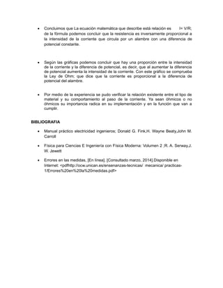  Concluimos que La ecuación matemática que describe está relación es I= V/R; 
de la fórmula podemos concluir que la resistencia es inversamente proporcional a 
la intensidad de la corriente que circula por un alambre con una diferencia de 
potencial constante. 
 Según las gráficas podemos concluir que hay una proporción entre la intensidad 
de la corriente y la diferencia de potencial, es decir, que al aumentar la diferencia 
de potencial aumenta la intensidad de la corriente. Con este gráfico se comprueba 
la Ley de Ohm; que dice que la corriente es proporcional a la diferencia de 
potencial del alambre. 
 Por medio de la experiencia se pudo verificar la relación existente entre el tipo de 
material y su comportamiento al paso de la corriente. Ya sean óhmicos o no 
óhmicos su importancia radica en su implementación y en la función que van a 
cumplir. 
BIBLIOGRAFIA 
 Manual práctico electricidad ingenieros; Donald G. Fink,H. Wayne Beaty,John M. 
Carroll 
 Física para Ciencias E Ingeniería con Física Moderna: Volumen 2 ;R. A. Serway,J. 
W. Jewett 
 Errores en las medidas, [En línea]. [Consultado marzo, 2014].Disponible en 
Internet: <pdfhttp://ocw.unican.es/ensenanzas-tecnicas/ mecanica/ practicas- 
1/Errores%20en%20la%20medidas.pdf> 
