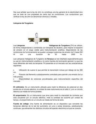 Hay que señalar que la ley de ohm no constituye una ley general de la electricidad sino 
que se trata de una propiedad de cierto tipo se conductores. Los conductores que 
verifican la ley de ohm se denominan óhmicos o lineales. 
Lámparas de Tungsteno 
Las Lámparas Halógenas de Tungsteno (TH) se utilizan, 
de forma independiente o combinada con lámparas de deuterio, para mejorar el espectro 
de emisión en el rango visible para instrumentación analítica. Dependiendo de las 
condiciones de funcionamiento se pueden conseguir potencias de emisión de 5 hasta 200 
W con una duración de 50 hasta 2000 hr. 
Las Lámparas Halógenas de Tungsteno de Heraeus se han diseñado especialmente para 
su uso en instrumentación analítica y no como fuentes de iluminación general. Lo que las 
hace diferentes del resto de lámparas TH presentes en el mercado son las características 
siguientes: 
 Utilización de cuarzo lo que permite la transmisión incluso por debajo de los 380 
nm. 
 Posición del filamento cuidadosamente controlada para permitir una emisión de luz 
más precisa. 
 Disponibilidad de versiones pre-alineadas para instrumentación específica del 
mercado 
El voltímetro: Es un instrumento utilizado para medir la diferencia de potencial en dos 
puntos de un circuito eléctrico, la unidad de este instrumento es el voltio V, y en un circuito 
eléctrico se instala de forma paralela. 
El amperímetro: Es un instrumento que sirve para medir la intensidad de corriente que 
está circulando por un circuito eléctrico, mide la cantidad de coulomb por unidad de 
tiempo, el amperímetro en un circuito se instala de forma de serie. 
Fuente de voltaje: Una fuente de alimentación es un dispositivo que convierte las 
tensiones alternas de la red de suministro, en una o varias tensiones, prácticamente 
continuas, que alimentan los distintos circuitos del aparato electrónico al que se conecta. 
 