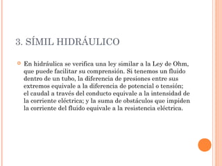 3. SÍMIL HIDRÁULICO 
 En hidráulica se verifica una ley similar a la Ley de Ohm, 
que puede facilitar su comprensión. Si tenemos un fluido 
dentro de un tubo, la diferencia de presiones entre sus 
extremos equivale a la diferencia de potencial o tensión; 
el caudal a través del conducto equivale a la intensidad de 
la corriente eléctrica; y la suma de obstáculos que impiden 
la corriente del fluido equivale a la resistencia eléctrica. 
 