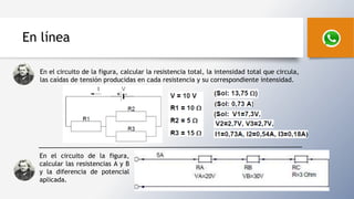 En línea
En el circuito de la figura, calcular la resistencia total, la intensidad total que circula,
las caídas de tensión producidas en cada resistencia y su correspondiente intensidad.
En el circuito de la figura,
calcular las resistencias A y B
y la diferencia de potencial
aplicada.
 