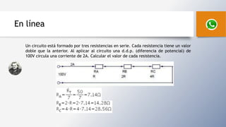 En línea
Un circuito está formado por tres resistencias en serie. Cada resistencia tiene un valor
doble que la anterior. Al aplicar al circuito una d.d.p. (diferencia de potencial) de
100V circula una corriente de 2A. Calcular el valor de cada resistencia.
 
