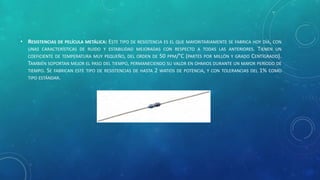 • RESISTENCIAS DE PELÍCULA METÁLICA: ESTE TIPO DE RESISTENCIA ES EL QUE MAYORITARIAMENTE SE FABRICA HOY DÍA, CON
UNAS CARACTERÍSTICAS DE RUIDO Y ESTABILIDAD MEJORADAS CON RESPECTO A TODAS LAS ANTERIORES. TIENEN UN
COEFICIENTE DE TEMPERATURA MUY PEQUEÑO, DEL ORDEN DE 50 PPM/°C (PARTES POR MILLÓN Y GRADO CENTÍGRADO).
TAMBIÉN SOPORTAN MEJOR EL PASO DEL TIEMPO, PERMANECIENDO SU VALOR EN OHMIOS DURANTE UN MAYOR PERÍODO DE
TIEMPO. SE FABRICAN ESTE TIPO DE RESISTENCIAS DE HASTA 2 WATIOS DE POTENCIA, Y CON TOLERANCIAS DEL 1% COMO
TIPO ESTÁNDAR.
 