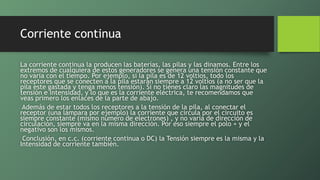 Corriente continua
La corriente continua la producen las baterías, las pilas y las dinamos. Entre los
extremos de cualquiera de estos generadores se genera una tensión constante que
no varia con el tiempo. Por ejemplo, si la pila es de 12 voltios, todo los
receptores que se conecten a la pila estarán siempre a 12 voltios (a no ser que la
pila este gastada y tenga menos tensión). Si no tienes claro las magnitudes de
tensión e intensidad, y lo que es la corriente eléctrica, te recomendamos que
veas primero los enlaces de la parte de abajo.
Además de estar todos los receptores a la tensión de la pila, al conectar el
receptor (una lámpara por ejemplo) la corriente que circula por el circuito es
siempre constante (mismo número de electrones) , y no varia de dirección de
circulación, siempre va en la misma dirección. Por eso siempre el polo + y el
negativo son los mismos.
Conclusión, en c.c. (corriente continua o DC) la Tensión siempre es la misma y la
Intensidad de corriente también.
 