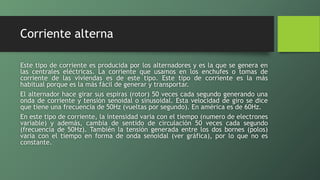 Corriente alterna
Este tipo de corriente es producida por los alternadores y es la que se genera en
las centrales eléctricas. La corriente que usamos en los enchufes o tomas de
corriente de las viviendas es de este tipo. Este tipo de corriente es la más
habitual porque es la más fácil de generar y transportar.
El alternador hace girar sus espiras (rotor) 50 veces cada segundo generando una
onda de corriente y tensión senoidal o sinusoidal. Esta velocidad de giro se dice
que tiene una frecuencia de 50Hz (vueltas por segundo). En américa es de 60Hz.
En este tipo de corriente, la intensidad varia con el tiempo (numero de electrones
variable) y además, cambia de sentido de circulación 50 veces cada segundo
(frecuencia de 50Hz). También la tensión generada entre los dos bornes (polos)
varia con el tiempo en forma de onda senoidal (ver gráfica), por lo que no es
constante.
 