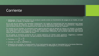 Corriente
 Definición: Una corriente eléctrica se produce cuando existe un movimiento de cargas en un medio, el cual
puede ser un sólido, un líquido o gas.
En el caso de los sólidos, son llamados conductores, los cuales se caracterizan por ser elementos que tienen
electrones libres de valencia, al estar sometidos a una diferencia experimenta un movimiento, originando
una corriente eléctrica. En la mayoría de los casos son los electrones los que se "mueven".
En cambio en los líquidos, es necesario tener alguna solución que se disocie al colocar un cátodo y un ánodo.
Las cargas libres que se mueven son iones, libres positivos y negativos, de esta manera los iones positivos se
irán al ánodo y los iones negativos al cátodo, produciendo finalmente una corriente eléctrica que durará
hasta que termine el movimiento de iones.
En los gases al ionizarse producto de un campo eléctrico se tienen iones positivos, negativos y también
electrones libres en movimientos, los que producen finalmente una corriente eléctrica.
 Formula: 𝑖 =
Q
Δ𝑡
=
ne
Δ𝑡
 Unidad: Se mide en AMPERIOS (A)
 Dispositivo de medida: El Amperímetro: Es el instrumento que mide la intensidad de la Corriente Eléctrica.
Su unidad de medida es el Amperio y sus Submúltiplos, el miliamperio y el micro-amperio
 