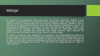 Voltaje
El voltaje es la capacidad física que tiene un circuito eléctrico, debido a que
impulsa a los electrones a lo extenso de un conductor, esto quiere decir, que el
voltio conduce la energía eléctrica con mayor o menor potencia, debido a que el
voltaje es el mecanismo eléctrico entre los dos cuerpos, basándose a que si los
dos puntos establecen un contacto de flujo de electrones puede suceder una
transferencia de energía de ambos puntos, porque los electrones son cargas
negativas y son atraídas por protones con carga positiva, pero además los
electrones son rechazados entre sí por tener la misma carga.
El voltaje o voltio es algo semejante a la tensión y de desigualdad de potencial,
es decir, que el voltaje es el trabajo por unidad de carga que se desempeña por el
campo eléctrico que se encuentra sobre un particular para que pueda moverse de
un lugar a otro. Este sistema se diferencia por diversas potencias que se miden en
voltios que se distingue con la letra “V” que define la categorización en “bajo” o
“alto voltaje”.
 