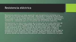 Resistencia eléctrica
Resistencia eléctrica es toda oposición que encuentra la corriente a su
paso por un circuito eléctrico cerrado, atenuando o frenando el libre flujo
de circulación de las cargas eléctricas o electrones. Cualquier dispositivo o
consumidor conectado a un circuito eléctrico representa en sí una carga,
resistencia u obstáculo para la circulación de la corriente eléctrica.
Normalmente los electrones tratan de circular por el circuito eléctrico de
una forma más o menos organizada, de acuerdo con la resistencia que
encuentren a su paso. Mientras menor sea esa resistencia, mayor será el
orden existente en el micro mundo de los electrones; pero cuando la
resistencia es elevada, comienzan a chocar unos con otros y a liberar
energía en forma de calor. Esa situación hace que siempre se eleve algo la
temperatura del conductor y que, además, adquiera valores más altos en
el punto donde los electrones encuentren una mayor resistencia a su paso.
 