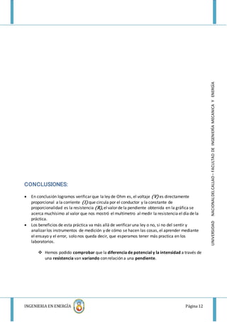 INGENIERIA EN ENERGÌA Página 12
UNIVERSIDADNACIONALDELCALLAO–FACULTADDEINGENIERÌAMECANICAYENERGÌA
CONCLUSIONES:
 En conclusión logramos verificar que la ley de Ohm es, el voltaje (V) es directamente
proporcional a la corriente (I) que circula por el conductor y la constante de
proporcionalidad es la resistencia (R), el valor de la pendiente obtenida en la gráfica se
acerca muchísimo al valor que nos mostró el multímetro al medir la resistencia el día de la
práctica.
 Los beneficios de esta práctica va más allá de verificar una ley o no, si no del sentir y
analizar los instrumentos de medición y de cómo se hacen las cosas, el aprender mediante
el ensayo y el error, solo nos queda decir, que esperamos tener más practica en los
laboratorios.
 Hemos podido comprobar que la diferencia de potencial y la intensidad a través de
una resistencia van variando con relación a una pendiente.
 