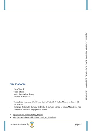 INGENIERIA EN ENERGÌA Página 13
UNIVERSIDADNACIONALDELCALLAO–FACULTADDEINGENIERÌAMECANICAYENERGÌA
BIBLIOGRAFIA:
 Física Tomo II
Cuarta Edición
Autor: Raymond A. Serway
Editorial: McGraw-Hill

 Física clásica y moderna (W. Edward Gettys, Frederick J. Keller, Malcolm J. Skove) Ed.
McGraw-Hill
 Problemas de física (S. Burbano de Ercilla, E. Burbano García, C. Gracia Muñoz) Ed. Mira
 También he consultado en páginas de Internet.
 http://es.wikipedia.org/wiki/Ley_de_Ohm
 www.profesorenlinea.cl/fisica/Electricidad_ley_Ohm.html
 