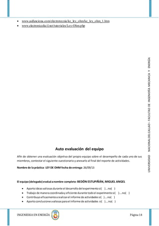 INGENIERIA EN ENERGÌA Página 14
UNIVERSIDADNACIONALDELCALLAO–FACULTADDEINGENIERÌAMECANICAYENERGÌA
 www.asifunciona.com/electrotecnia/ke_ley_ohm/ke_ley_ohm_1.htm
 www.electronicafacil.net/tutoriales/Ley-Ohm.php
Auto evaluación del equipo
Afín de obtener una evaluación objetiva del propio equipo sobre el desempeño de cada uno de sus
miembros, contestar el siguiente cuestionario y anexarlo al final del reporte de actividades.
Nombre de la práctica: LEY DE OHM fecha de entrega: 26/09/13
El equipo(delegado) evaluóanombre completo:BEDÓN ESTUPIÑÁN, MIGUEL ANGEL
 Aportoideasvaliosasdurante el desarrollodelexperimentosi( )...no( )
 Trabajo de maneracoordinaday eficiente durante todoel experimentosi( )….no( )
 Contribuyoeficazmentearealizarel informe de actividadessi( )….no( )
 Aportoconclusionesvaliosasparael informe de actividades si( )….no( )
 
