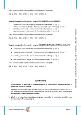 INGENIERIA EN ENERGÌA Página 15
UNIVERSIDADNACIONALDELCALLAO–FACULTADDEINGENIERÌAMECANICAYENERGÌA
Por loanterior,acreditoel porcentaje de lacalificacióntotal del reporte
O%( ) 50%( ) 60%( ) 70%( ) 80%( ) 90%( ) 100%( )
El equipo(delegado) evaluóanombre completo:MENDIZABAL ULLOA, ADDERLY
• Aportoideasvaliosasdurante el desarrollodelexperimentosi( )...no( )
• Trabajo de maneracoordinaday eficiente durante todoel experimentosi( )….no( )
• Contribuyoeficazmentearealizarel informe de actividadessi( )….no( )
• Aportoconclusionesvaliosasparael informe de actividades si( )….no( )
Por loanterior,acreditoel porcentaje de lacalificacióntotal del reporte
O%( ) 50%( ) 60%( ) 70%( ) 80%( ) 90%( ) 100%( )
El equipo(delegado) evaluóanombre completo:SOLORZANO MAURICIO, PATRICIA ELIZABETH
 Aportoideasvaliosasdurante el desarrollodelexperimentosi( )...no( )
 Trabajo de maneracoordinaday eficiente durante todoel experimentosi( )….no( )
 Contribuyoeficazmentearealizarel informe de actividadessi( )….no( )
 Aportoconclusionesvaliosasparael informe de actividades si( )….no( )
Por loanterior,acredito el porcentaje de lacalificacióntotal del reporte
O%( ) 50%( ) 60%( ) 70%( ) 80%( ) 90%( ) 100%( )
Cuestionario
1. ¿De qué forma se manifiesta la perdida energética de los electrones durante el proceso de
conducción eléctrica?, explique.
Debidoa lanaturalezadel material cuandose produce el movimiento de los electrones a través de
del material este dependiendo de cuanta oposición al flujo de electrones tenga estos perderán
energía cinética que se transformara en calor.
2. ¿Cuál es la naturaleza microscópica del grupo intermedio de materiales conocidos como
semiconductores?, de dos ejemplos.
 