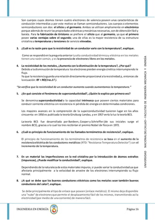 INGENIERIA EN ENERGÌA Página 16
UNIVERSIDADNACIONALDELCALLAO–FACULTADDEINGENIERÌAMECANICAYENERGÌA
Son cuerpos cuyos átomos tienen cuatro electrones de valencia poseen unas características de
conducción intermedias y por este motivo se llaman semiconductores. Los cuerpos o elementos
semiconductores son dos: el silicio y el germanio. Ambos se utilizan ampliamente en electrónica
porque ademásde reunirlaspropiedadeseléctricasymecánicasnecesarias,sonde obtenciónfácil y
barata. Para la fabricación de tiristores se prefiere el silicio que al germanio, ya que el primero
posee varias ventajas sobre el segundo; una de ellas es la mayor resistencia de su estructura
cristalina a temperaturas y tensiones de servicio elevadas.
3. ¿Cuál es la razón para que la resistividad de un conductor varíe con la temperatura?, explique.
Como se respondióenlapreguntaanterior Laalta conductividadtérmicay eléctrica en los metales
tienen una razón común, y es la presencia de electrones libres en los metales.
4. La resistividad de los metales, ¿Aumenta con la disminución de la temperatura?, ¿Por qué?
Debidoa ladisminuciónde temperatura loselectronespierden energía cinética interrumpiendo le
flujo.
Ya que laresistenciaguardaunarelacióndirectamente proporcional alaresistividad ρ, entonces de
la ecuación: RF = RO(1+α.ΔT ).
“Se verifica que la resistividad de un conductor aumenta cuando aumentamos la temperatura.”
5. ¿En qué consiste el fenómeno de superconductividad?, ¿Quién lo explico por primera vez?
Se denomina superconductividad a la capacidad intrínseca que poseen ciertos materiales para
conducir corriente eléctrica sin resistencia ni pérdida de energía en determinadas condiciones.
Los mayores avances en la comprensión de la superconductividad tuvieron lugar en los años
cincuenta: en 1950 es publicada la teoría Ginzburg-Landau, y en 1957 vería la luz la teoría BCS.
La teoría BCS fue desarrollada por Bardeen, Cooper y Schrieffer (de sus iniciales surge el
nombre BCS), gracias a lo cual los tres recibirían el premio Nobel de física en 1972.
6. ¿Cuál es principio de funcionamiento de los llamados termómetros de resistencia?, explique.
El principio de funcionamiento de los termómetros de resistencia se basa en el aumento de la
resistenciaeléctricade los conductores metálicos (RTD:"Resístanse TemperaturaDetector") con el
incremento de la temperatura.
7. En un material las imperfecciones en la red cristalina por la introducción de átomos extraños
(impurezas), ¿Puede modificar la conductividad?, explique.
Dependiendo de lanaturalezade estosmaterialesimpuros,si puede variar la conductividad ya que
afectaría principalmente a la velocidad de arrastre de los electrones interrumpiendo su flujo
normal.
8. ¿A qué se debe que los buenos conductores eléctricos como los metales sean también buenos
conductores del calor?, explique.
Se debe principalmente al tipode enlace que poseen (enlace metálico). El mismo deja disponible
una "nube"de electronesque permite el desplazamiento fácil de los mismos, transmitiendo así la
electricidad (por medio de una corriente) de manera fácil.
 