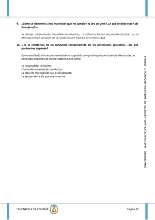 INGENIERIA EN ENERGÌA Página 17
UNIVERSIDADNACIONALDELCALLAO–FACULTADDEINGENIERÌAMECANICAYENERGÌA
9. ¿Cómo se denomina a los materiales que no cumplen la Ley de Ohm?, ¿A qué se debe esto?, de
dos ejemplos.
Se llaman simplemente materiales no óhmicos; Los óhmicos tienen una resistencia fija. Los no
óhmicos sufren variación de la resistencia en función de la intensidad.
10. ¿Es la resistencia de un conductor independiente de los potenciales aplicados?, ¿De qué
parámetros depende?
Comoresultadode laexperimentaciónse hapodidocomprobarque la resistenciaeléctricade un
conductordepende de variosfactores,talescomo:
La longituddel conductor
El área de la seccióndel conductor
La clase de material del cual estáfabricado
La temperaturaala que se encuentra.
 