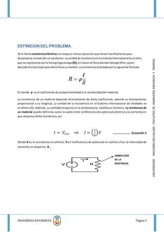 INGENIERIA EN ENERGÌA Página 3
UNIVERSIDADNACIONALDELCALLAO–FACULTADDEINGENIERÌAMECANICAYENERGÌA
DEFINICION DEL PROBLEMA:
Se le llamaresistenciaeléctricaa la mayoro menoroposiciónque tienenloselectronespara
desplazarse atravésde un conductor.La unidadde resistenciaenel sistemainternacional esel ohm,
que se representaconla letragriegaomega (Ω),en honoral físicoalemán George Ohm,quien
descubrióel principioque ahorallevasunombre.Laresistenciaestádadaporla siguiente fórmula:
En donde ρ es el coeficiente de proporcionalidad o la resistividad del material.
La resistencia de un material depende directamente de dicho coeficiente, además es directamente
proporcional a su longitud, La unidad de la resistencia en el Sistema Internacional de Unidades es
el ohmio (Ω). Además, su cantidad recíproca es la conductancia, medida en Siemens. La resistencia de
un material puede definirse como la razón entre la diferencia de potencial eléctrico y la corriente en
que atraviesa dicha resistencia, así:
𝐼 = 𝑉𝑐𝑡𝑒 ⟹ 𝐼 = (
1
𝑅
) 𝑉 ………………….. Ecuación 1
Donde R es la resistencia en ohmios, V es la diferencia de potencial en voltios e I es la intensidad de
corriente en amperios A .
SIMBOLOGIA
DE LA
RESISTENCIA
 