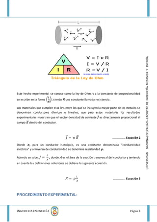 INGENIERIA EN ENERGÌA Página 4
UNIVERSIDADNACIONALDELCALLAO–FACULTADDEINGENIERÌAMECANICAYENERGÌA
Este hecho experimental se conoce como la ley de Ohm, y a la constante de proporcionalidad
se escribe en la forma (
𝟏
𝑹
), siendo R una constante llamada resistencia.
Los materiales que cumplen esta ley, entre los que se incluyen la mayor parte de los metales se
denominan conductores óhmicos o lineales, que para estos materiales los resultados
experimentales muestran que el vector densidad de corriente 𝑱⃗ es directamente proporcional al
campo 𝑬⃗⃗⃗ dentro del conductor.
𝐽⃗ = 𝜎 𝐸⃗⃗ ……………… Ecuación 2
Donde 𝝈, para un conductor isotrópico, es una constante denominada “conductividad
eléctrica” y al inverso de conductividad se denomina resistividad 𝝆.
Además se sabe: 𝐽 =
𝐼
𝐴
, donde A es el área de la sección transversal del conductor y teniendo
en cuenta las definiciones anteriores se obtiene la siguiente ecuación.
𝑅 = 𝜌
𝐿
𝐴
………….. Ecuación 3
PROCEDIMIENTO EXPERIMENTAL:
 
