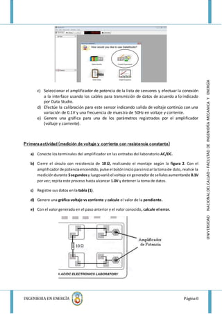 INGENIERIA EN ENERGÌA Página 8
UNIVERSIDADNACIONALDELCALLAO–FACULTADDEINGENIERÌAMECANICAYENERGÌA
c) Seleccionar el amplificador de potencia de la lista de sensores y efectuar la conexión
a la interface usando los cables para transmisión de datos de acuerdo a lo indicado
por Data Studio.
d) Efectúe la calibración para este sensor indicando salida de voltaje continúo con una
variación de 0.1V y una frecuencia de muestra de 50Hz en voltaje y corriente.
e) Genere una gráfica para una de los parámetros registrados por el amplificador
(voltaje y corriente).
Primera actividad (medición de voltaje y corriente con resistencia constante)
a) Conecte los terminales del amplificador en las entradas del laboratorio AC/DC.
b) Cierre el círculo con resistencia de 10 𝜴, realizando el montaje según la figura 2. Con el
amplificadorde potenciaencendido,pulse el botóninicioparainiciar la toma de dato, realice la
medicióndurante 5segundosy luegovarié el voltaje engeneradorde señalesaumentando 0.1V
por vez; repita este proceso hasta alcanzar 1.0V y detener la toma de datos.
c) Registre sus datos en la tabla (1).
d) Genere una gráfica voltaje vs corriente y calcule el valor de la pendiente.
e) Con el valor generado en el paso anterior y el valor conocido, calcule el error.
 