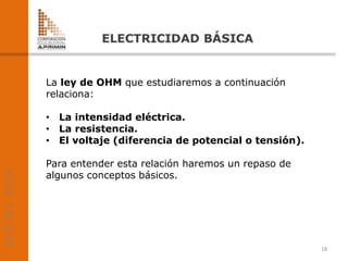 La ley de OHM que estudiaremos a continuación
relaciona:
• La intensidad eléctrica.
• La resistencia.
• El voltaje (diferencia de potencial o tensión).
Para entender esta relación haremos un repaso de
algunos conceptos básicos.
18
 
