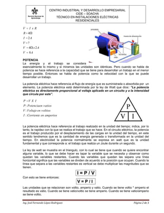 Servicio Nacional de
Aprendizaje
CENTRO INDUSTRIAL Y DESARROLLO EMPRESARIAL
CIDE – SOACHA
TÉCNICO EN INSTALACIONES ELÉCTRICAS
RESIDENCIALES
Ing. José Fernando López Rodriguez Página 2 de 3
AV
AxV
V
AI
R
RxIV
8
24
?
2
4
POTENCIA
La energía y el trabajo se considera
esencialmente lo mismo y si miramos las unidades son idénticas. Pero cuando se habla de
potencia se hace referencia a la capacidad que se tiene para desarrollar un trabajo en el menor
tiempo posible. Entonces se habla de potencia como la velocidad con la que se puede
desarrollar un trabajo.
La potencia eléctrica hace referencia al flujo de energía que es suministrada o absorbida por un
elemento. La potencia eléctrica está determinada por la ley de Watt que dice: “La potencia
eléctrica es directamente proporcional al voltaje aplicado en un circuito y a la intensidad
que circula por este”.
amperiosenCorrienteI
voltiosenVoltajeV
vatiosenPotenciaP
IXVP
:
:
:
La potencia eléctrica hace referencia al trabajo realizado en la unidad del tiempo; indica, por lo
tanto, la rapidez con la que se realiza el trabajo que se hace. En el circuito eléctrico, la potencia
es el trabajo producido por el desplazamiento de las cargas en la unidad del tiempo, en este
sentido tendremos que es la cantidad de energía generada o transformada en la unidad del
tiempo. En electricidad la potencia normalmente se expresa en watt que es la unidad
fundamental y que corresponde a: el trabajo que realiza un Joule durante un segundo.
La ley de watt se muestra en el triangulo, con lo cual se tiene que cuando se quiere encontrar
alguna variable, lo que se debe hacer es tapar la variable que se necesita y observar como
quedan las variables restantes. Cuando las variables que quedan las separa una línea
horizontal significa que las variables se dividen de acuerdo a la posición que ocupan. Cuando la
línea que separa a las variables restantes es vertical se debe multiplicar las magnitudes que se
tienen.
Con esto se tiene entonces:
Las unidades que se relacionan son voltio, amperio y vatio. Cuando se tiene voltio * amperio el
resultado es vatio. Cuando se tiene vatio/voltio se tiene amperio. Cuando se tiene vatio/amperio
se tiene voltio.
I = P / V
V = P / I
 