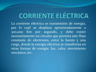 La corriente eléctrica es transmisión de energía,
por lo cual se desplaza aproximadamente a
300,000 Km por segundo, y debe existir
necesariamente un circuito que permita este flujo
constante de electrones, entre la fuente y una
carga, donde la energía eléctrica se transforma en
otras formas de energía: luz, calor, movimiento
mecánico, etc.

 