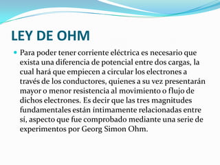 LEY DE OHM
 Para poder tener corriente eléctrica es necesario que

exista una diferencia de potencial entre dos cargas, la
cual hará que empiecen a circular los electrones a
través de los conductores, quienes a su vez presentarán
mayor o menor resistencia al movimiento o flujo de
dichos electrones. Es decir que las tres magnitudes
fundamentales están íntimamente relacionadas entre
sí, aspecto que fue comprobado mediante una serie de
experimentos por Georg Simon Ohm.

 
