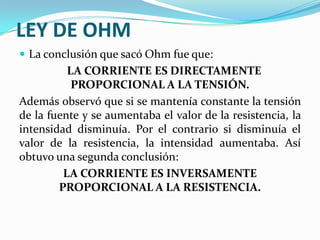 LEY DE OHM
 La conclusión que sacó Ohm fue que:

LA CORRIENTE ES DIRECTAMENTE
PROPORCIONAL A LA TENSIÓN.
Además observó que si se mantenía constante la tensión
de la fuente y se aumentaba el valor de la resistencia, la
intensidad disminuía. Por el contrario si disminuía el
valor de la resistencia, la intensidad aumentaba. Así
obtuvo una segunda conclusión:
LA CORRIENTE ES INVERSAMENTE
PROPORCIONAL A LA RESISTENCIA.

 