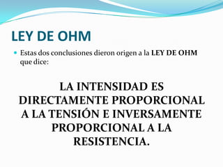 LEY DE OHM
 Estas dos conclusiones dieron origen a la LEY DE OHM

que dice:

LA INTENSIDAD ES
DIRECTAMENTE PROPORCIONAL
A LA TENSIÓN E INVERSAMENTE
PROPORCIONAL A LA
RESISTENCIA.

 