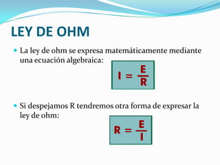 LEY DE OHM
 La ley de ohm se expresa matemáticamente mediante

una ecuación algebraica:

 Si despejamos R tendremos otra forma de expresar la

ley de ohm:

 
