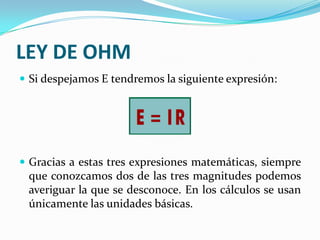 LEY DE OHM
 Si despejamos E tendremos la siguiente expresión:

 Gracias a estas tres expresiones matemáticas, siempre

que conozcamos dos de las tres magnitudes podemos
averiguar la que se desconoce. En los cálculos se usan
únicamente las unidades básicas.

 