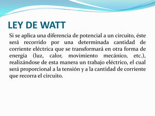 LEY DE WATT
Si se aplica una diferencia de potencial a un circuito, éste
será recorrido por una determinada cantidad de
corriente eléctrica que se transformará en otra forma de
energía (luz, calor, movimiento mecánico, etc.),
realizándose de esta manera un trabajo eléctrico, el cual
será proporcional a la tensión y a la cantidad de corriente
que recorra el circuito.

 