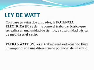 LEY DE WATT
Con base en estas dos unidades, la POTENCIA
ELÉCTRICA (P) se define como el trabajo eléctrico que
se realiza en una unidad de tiempo, y cuya unidad básica
de medida es el vatio.
VATIO ó WATT (W): es el trabajo realizado cuando fluye
un amperio, con una diferencia de potencial de un voltio.

 