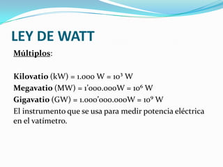 LEY DE WATT
Múltiplos:
Kilovatio (kW) = 1.000 W = 10³ W
Megavatio (MW) = 1’000.000W = 10⁶ W
Gigavatio (GW) = 1.000’000.000W = 10⁹ W
El instrumento que se usa para medir potencia eléctrica
en el vatímetro.

 