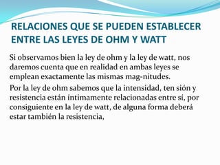 RELACIONES QUE SE PUEDEN ESTABLECER
ENTRE LAS LEYES DE OHM Y WATT
Si observamos bien la ley de ohm y la ley de watt, nos
daremos cuenta que en realidad en ambas leyes se
emplean exactamente las mismas mag-nitudes.
Por la ley de ohm sabemos que la intensidad, ten sión y
resistencia están íntimamente relacionadas entre sí, por
consiguiente en la ley de watt, de alguna forma deberá
estar también la resistencia,

 