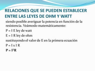 RELACIONES QUE SE PUEDEN ESTABLECER
ENTRE LAS LEYES DE OHM Y WATT
siendo posible averiguar la potencia en función de la
resistencia. Veámoslo matemáticamente:
P = I E ley de watt
E = I R ley de ohm
sustituyendo el valor de E en la primera ecuación
P=IxIR
P = I²R

 