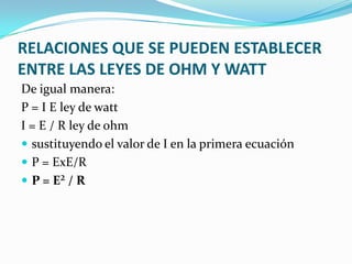 RELACIONES QUE SE PUEDEN ESTABLECER
ENTRE LAS LEYES DE OHM Y WATT
De igual manera:
P = I E ley de watt
I = E / R ley de ohm
 sustituyendo el valor de I en la primera ecuación
 P = ExE/R
 P = E² / R

 