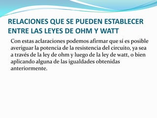 RELACIONES QUE SE PUEDEN ESTABLECER
ENTRE LAS LEYES DE OHM Y WATT
Con estas aclaraciones podemos afirmar que sí es posible
averiguar la potencia de la resistencia del circuito, ya sea
a través de la ley de ohm y luego de la ley de watt, o bien
aplicando alguna de las igualdades obtenidas
anteriormente.

 