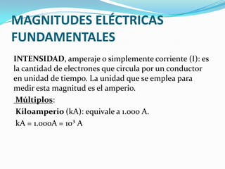 MAGNITUDES ELÉCTRICAS
FUNDAMENTALES
INTENSIDAD, amperaje o simplemente corriente (I): es
la cantidad de electrones que circula por un conductor
en unidad de tiempo. La unidad que se emplea para
medir esta magnitud es el amperio.
Múltiplos:
Kiloamperio (kA): equivale a 1.000 A.
kA = 1.000A = 10³ A

 