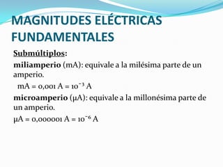 MAGNITUDES ELÉCTRICAS
FUNDAMENTALES
Submúltiplos:
miliamperio (mA): equivale a la milésima parte de un
amperio.
mA = 0,001 A = 10¯³ A
microamperio (μA): equivale a la millonésima parte de
un amperio.
μA = 0,000001 A = 10¯⁶ A

 
