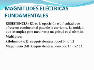 MAGNITUDES ELÉCTRICAS
FUNDAMENTALES
RESISTENCIA (R), es la oposición o dificultad que
ofrece un conductor al paso de la corriente. La unidad
que se emplea para medir esta magnitud es el ohmio.
Múltiplos:
kilohmio (kΩ): es equivalente a 1.000Ω= 10³ Ω
Megohmio (MΩ): equivalente a 1’000.000 Ω = 10⁶ Ω

 