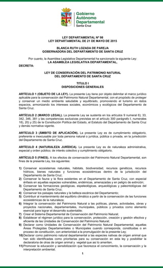 1
LEY DEPARTAMENTAL Nº 98
LEY DEPARTAMENTAL DE 21 DE MAYO DE 2015
BLANCA RUTH LOZADA DE PAREJA
GOBERNADORA DEL DEPARTAMENTO DE SANTA CRUZ
Por cuanto, la Asamblea Legislativa Departamental ha sancionado la siguiente Ley:
LA ASAMBLEA LEGISLATIVA DEPARTAMENTAL,
DECRETA:
LEY DE CONSERVACIÓN DEL PATRIMONIO NATURAL
DEL DEPARTAMENTO DE SANTA CRUZ
TITULO I
DISPOSICIONES GENERALES
ARTÍCULO 1 (OBJETO DE LA LEY). La presente Ley tiene por objeto delimitar el marco jurídico
aplicable para la conservación del Patrimonio Natural Departamental, con el propósito de proteger
y conservar un medio ambiente saludable y equilibrado, promoviendo el turismo en éstos
espacios, armonizando los intereses sociales, económicos y ecológicos del Departamento de
Santa Cruz.
ARTÍCULO 2 (MARCO LEGAL). La presente Ley se sustenta en los artículos 9 numeral 6); 33,
342, 346, 381 y las competencias exclusivas previstas en el artículo 300 parágrafo I, numerales
18), 20) y 25) de la Constitución Política del Estado, el Estatuto del Departamento de Santa Cruz
y demás normativa vigente.
ARTÍCULO 3 (ÁMBITO DE APLICACIÓN). La presente Ley es de cumplimiento obligatorio,
preferente e inexcusable por toda persona natural o jurídica, pública o privada, en la jurisdicción
del Departamento de Santa Cruz.
ARTÍCULO 4 (NATURALEZA JURÍDICA). La presente Ley es de naturaleza administrativa,
especial y orden público; de interés colectivo y cumplimiento obligatorio.
ARTÍCULO 5 (FINES). A los efectos de conservación del Patrimonio Natural Departamental, son
fines de la presente Ley, los siguientes:
1) Conservar ecosistemas naturales, hábitats, biodiversidad, recursos genéticos, recursos
hídricos, bienes naturales y funciones ecosistémicas dentro de la jurisdicción del
Departamento de Santa Cruz;
2) Conservar la fauna y la flora existentes en el Departamento de Santa Cruz, con especial
énfasis en aquellas especies vulnerables, endémicas, amenazadas y en peligro de extinción;
3) Conservar las formaciones geológicas, espeleológicas, arqueológicas y paleontológicas del
Departamento de Santa Cruz;
4) Conservar los paisajes naturales y la belleza escénica del Departamento;
5) Contribuir al mantenimiento del equilibrio climático a partir de la conservación de las funciones
ecosistémicas de la naturaleza;
6) Integrar la conservación del Patrimonio Natural a las políticas, planes, actividades, obras y
proyectos nacionales, departamentales, municipales, públicos y privados como elemento
esencial para lograr el desarrollo sustentable;
7) Crear el Sistema Departamental de Conservación del Patrimonio Natural;
8) Establecer el régimen jurídico para la conservación, protección, creación y gestión efectiva y
eficiente de las Unidades de Conservación del Patrimonio Natural;
9) Declarar como Unidades de Conservación del Patrimonio Natural Departamental, aquellas
Áreas Protegidas Departamentales o Municipales cuando corresponda, constituidas o en
proceso de constitución, con anterioridad a la promulgación de la presente Ley;
10)Declarar como patrimonio natural departamental a las especies nativas de origen animal que
han sido identificadas como prioritarias para su conservación en esta ley y posibilitar la
declaratoria de otras de origen animal y vegetal que así lo ameriten.
11)Promover la educación y sensibilización que favorezca el conocimiento, la conservación y la
interpretación ambiental;
 