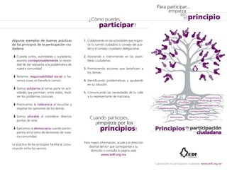 Algunos ejemplos de buenas prácticas 
de los principios de la participación ciu-dadana: 
Cuando juntos, autoridades y ciudadanía, 
asumen corresponsablemente la necesi-dad 
de dar respuesta a la problemática de 
nuestra comunidad. 
Tenemos responsabilidad social si ha-cemos 
cosas en beneficio común. 
Somos solidarios al tomar parte en acti-vidades 
que permitan, entre todos, resol-ver 
los problemas comunes. 
Practicamos la tolerancia al escuchar y 
respetar las opiniones de los demás. 
Somos plurales al considerar diversos 
puntos de vista. 
Ejercemos la democracia cuando partici-pamos 
en la toma de decisiones de nues-tra 
comunidad. 
La práctica de los principios facilita la comu-nicación 
entre los vecinos. 
1. Colaborando en las actividades que organi-ce 
tu comité ciudadano o consejo del pue-blo 
y el consejo ciudadano delegacional. 
2. Asistiendo e interviniendo en las asam-bleas 
ciudadanas. 
3. Promoviendo acciones que beneficien a 
los demás. 
4. Identificando problemáticas y ayudando 
en su solución. 
5. Comunicando las necesidades de tu calle 
a tu representante de manzana. 
Para mayor información, acude a la dirección 
distrital del iedf que corresponda a tu 
domicilio o consulta la página web 
www.iedf.org.mx 
Para participar... 
principio 
solidaridad 
respeto 
democracia 
transparencia y 
rendición de cuentas 
corresponsabilidad 
tolerancia 
autonomía pluralidad 
ciudadanía plena 
responsabilidad social 
derechos humanos 
empieza 
por 
el 
Capacitación en participación ciudadana: www.iedf.org.mx 
¿Cómo puedes 
participar? 
Cuando participes, 
¡empieza por los 
principios! 
