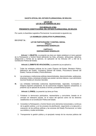 GACETA OFICIAL DEL ESTADO PLURINACIONAL DE BOLIVIA

                                           LEY Nº 341
                                 LEY DE 5 DE FEBRERO DE 2013

                              EVO MORALES AYMA
         PRESIDENTE CONSTITUCIONAL DEL ESTADO PLURINACIONAL DE BOLIVIA

Por cuanto, la Asamblea Legislativa Plurinacional, ha sancionado la siguiente Ley:

                        LA ASAMBLEA LEGISLATIVA PLURINACIONAL,

DECRETA:
                         LEY DE PARTICIPACIÓN Y CONTROL SOCIAL
                                         TÍTULO I
                                DISPOSICIONES GENERALES

                                         CAPÍTULO I
                                  DISPOSICIONES GENERALES

         Artículo 1. (OBJETO). La presente Ley tiene por objeto establecer el marco general
de la Participación y Control Social definiendo los fines, principios, atribuciones, derechos,
obligaciones y formas de su ejercicio, en aplicación de los Artículos 241 y 242 de la
Constitución Política del Estado.

            Artículo 2. (ÁMBITO DE APLICACIÓN). La presente Ley se aplicará a:

I.        Todas las entidades públicas de los cuatro Órganos del Estado, Ministerio Público,
          Defensoría del Pueblo, Contraloría General del Estado, Procuraduría General del
          Estado, Fuerzas Armadas y Policía Boliviana.

II.       Las empresas e instituciones públicas descentralizadas, desconcentradas, autárquicas,
          empresas mixtas y empresas privadas que presten servicios básicos o que administren
          recursos fiscales y/o recursos naturales.

III.      Las entidades territoriales autónomas departamentales, regionales, municipales e
          indígena originario campesinas. En las autonomías indígena originario campesinas, la
          presente Ley se aplicará de acuerdo a normas y procedimientos propios.

            Artículo 3. (FINES). La presente Ley tiene por fines:

       1. Fortalecer la democracia participativa, representativa y comunitaria, basada en el
          principio de soberanía popular, en el marco del ejercicio activo de los derechos
          establecidos en la Constitución Política del Estado.

       2. Consolidar la Participación y Control Social como elementos transversales y continuos
          de la gestión pública; y en los procesos de planificación, seguimiento a la ejecución y
          evaluación de las políticas públicas y las acciones del Estado Plurinacional, en todos
          sus ámbitos y niveles territoriales.

       3. Transparentar la gestión pública y el apropiado manejo de los recursos públicos del
 