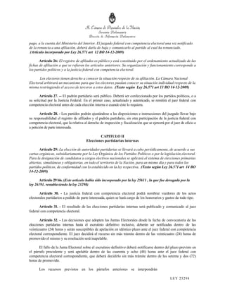 pago, a la cuenta del Ministerio del Interior. El juzgado federal con competencia electoral una vez notificado
de la renuncia a una afiliación, deberá darla de baja y comunicarlo al partido al cual ha renunciado.
.(Artículo incorporado por Ley 26.571 art 12 BO 14-12-2009)

       Artículo 26: El registro de afiliados es público y está constituido por el ordenamiento actualizado de las
fichas de afiliación a que se refieren los artículos anteriores. Su organización y funcionamiento corresponde a
los partidos políticos y a la justicia federal con competencia electoral.

       Los electores tienen derecho a conocer la situación respecto de su afiliación. La Cámara Nacional
Electoral arbitrará un mecanismo para que los electores puedan conocer su situación individual respecto de la
misma restringiendo el acceso de terceros a estos datos. .(Texto según Ley 26.571 art 13 BO 14-12-2009)

       Artículo 27. -- El padrón partidario será público. Deberá ser confeccionado por los partidos políticos, o a
su solicitud por la Justicia Federal. En el primer caso, actualizado y autenticado, se remitirá el juez federal con
competencia electoral antes de cada elección interna o cuando éste lo requiera.

        Artículo 28. - Los partidos podrán ajustándose a las disposiciones e instrucciones del juzgado llevar bajo
su responsabilidad el registro de afiliados y el padrón partidario, sin otra participación de la justicia federal con
competencia electoral, que la relativa al derecho de inspección y fiscalización que se ejercerá por el juez de oficio o
a petición de parte interesada.

                                                CAPITULO II
                                        Elecciones partidarias internas

       Artículo 29: La elección de autoridades partidarias se llevará a cabo periódicamente, de acuerdo a sus
cartas orgánicas, subsidiariamente por la Ley Orgánica de los Partidos Políticos o por la legislación electoral.
Para la designación de candidatos a cargos electivos nacionales se aplicará el sistema de elecciones primarias
abiertas, simultáneas y obligatorias, en todo el territorio de la Nación, para un mismo día y para todos los
partidos políticos, de conformidad con lo establecido en la ley respectiva. .(Texto según Ley 26.571 art 14 BO
14-12-2009)

      Artículo 29 bis. (Este artículo había sido incorporado por la ley 25611 , la que fue derogada por la
ley 26191, restableciendo la ley 23298)

       Artículo 30. - La justicia federal con competencia electoral podrá nombrar veedores de los actos
electorales partidarios a pedido de parte interesada, quien se hará cargo de los honorarios y gastos de todo tipo.

       Artículo 31. - El resultado de las elecciones partidarias internas será publicado y comunicado al juez
federal con competencia electoral.

       Artículo 32. - Las decisiones que adopten las Juntas Electorales desde la fecha de convocatoria de las
elecciones partidarias internas hasta el escrutinio definitivo inclusive, deberán ser notificadas dentro de las
veinticuatro (24) horas y serán susceptibles de apelación en idéntico plazo ante el juez federal con competencia
electoral correspondiente. El juez decidirá el recurso sin más trámite dentro de las veinticuatro (24) horas de
promovido el mismo y su resolución será inapelable.

       El fallo de la Junta Electoral sobre el escrutinio definitivo deberá notificarse dentro del plazo previsto en
el párrafo precedente y será apelable dentro de las cuarenta y ocho (48) horas ante el juez federal con
competencia electoral correspondiente, que deberá decidirlo sin más trámite dentro de las setenta y dos (72)
horas de promovido.

       Los recursos previstos en los párrafos anteriores se interpondrán

                                                                                                    LEY 232 98
 